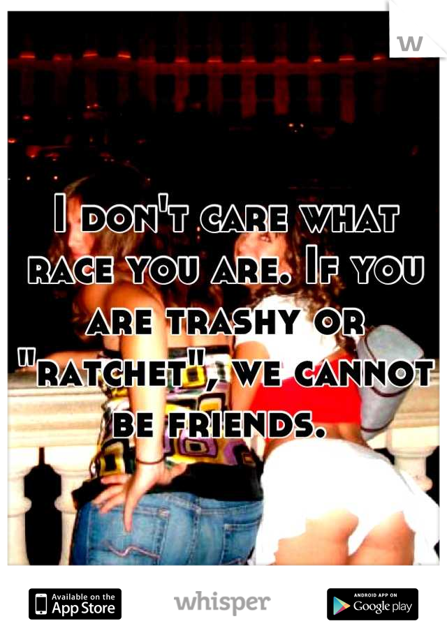 I don't care what race you are. If you are trashy or "ratchet", we cannot be friends. 