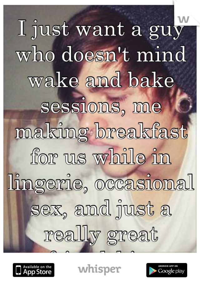 I just want a guy who doesn't mind wake and bake sessions, me making breakfast for us while in lingerie, occasional sex, and just a really great friendship.