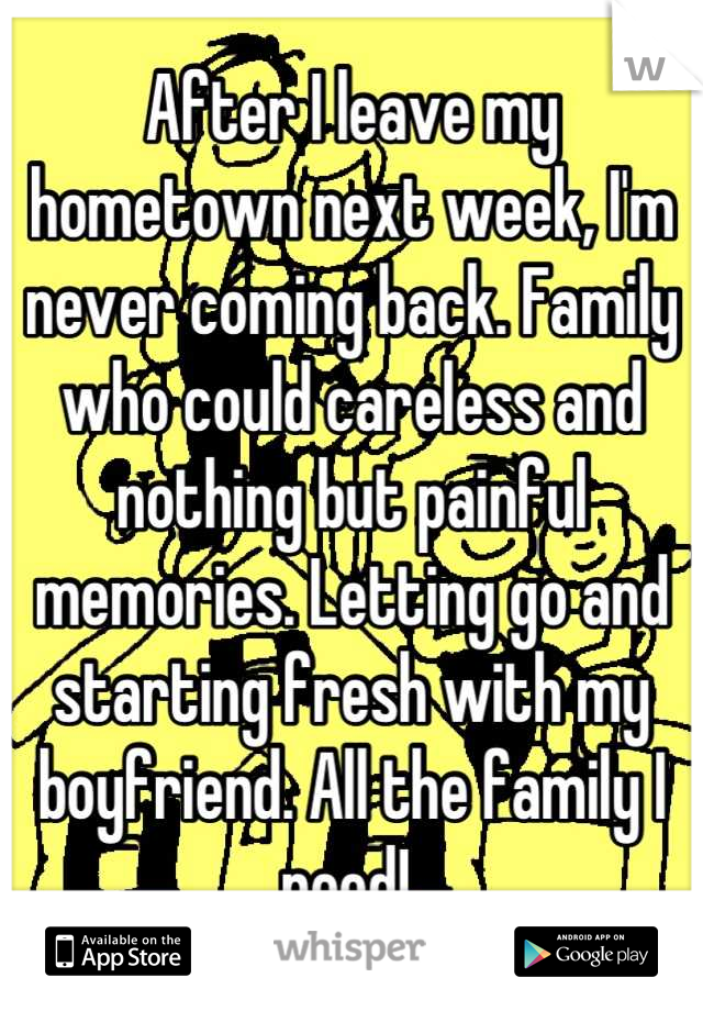 After I leave my hometown next week, I'm never coming back. Family who could careless and nothing but painful memories. Letting go and starting fresh with my boyfriend. All the family I need! 