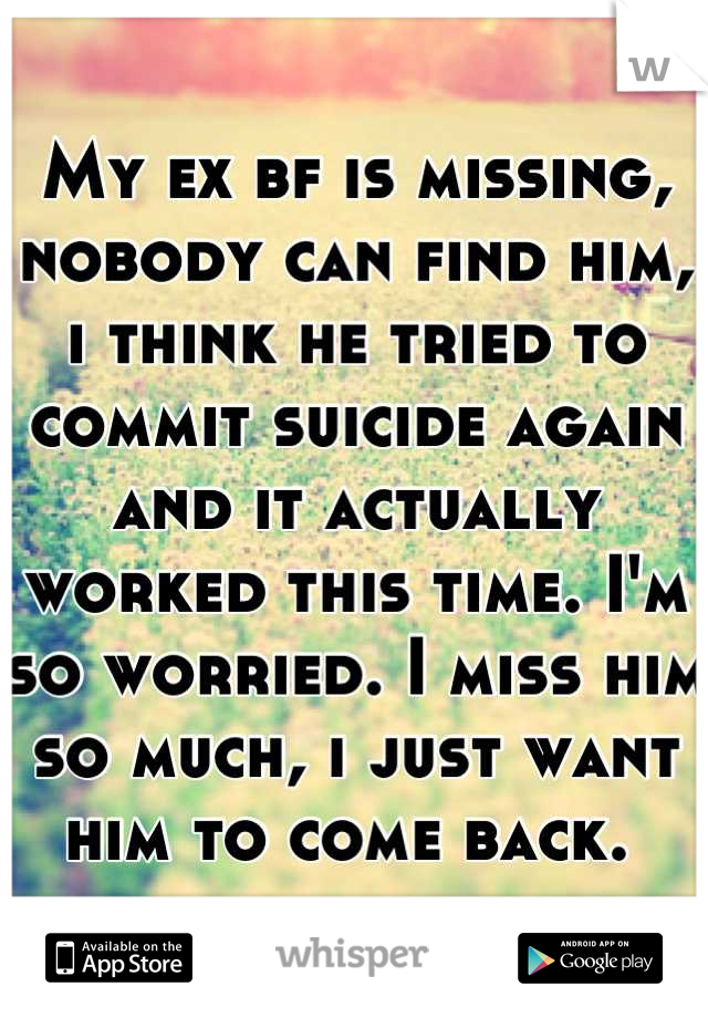 My ex bf is missing, nobody can find him, i think he tried to commit suicide again and it actually worked this time. I'm so worried. I miss him so much, i just want him to come back. 