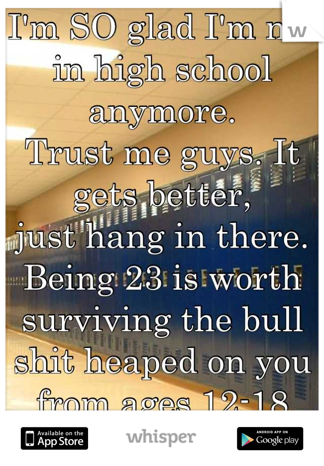 I'm SO glad I'm not in high school anymore.
Trust me guys. It gets better, 
just hang in there. 
Being 23 is worth surviving the bull shit heaped on you from ages 12-18