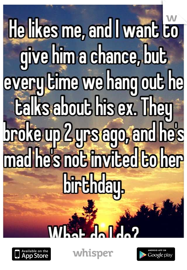 He likes me, and I want to give him a chance, but every time we hang out he talks about his ex. They broke up 2 yrs ago, and he's mad he's not invited to her birthday. 

What do I do?