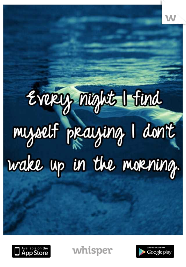 Every night I find myself praying I don't wake up in the morning. 