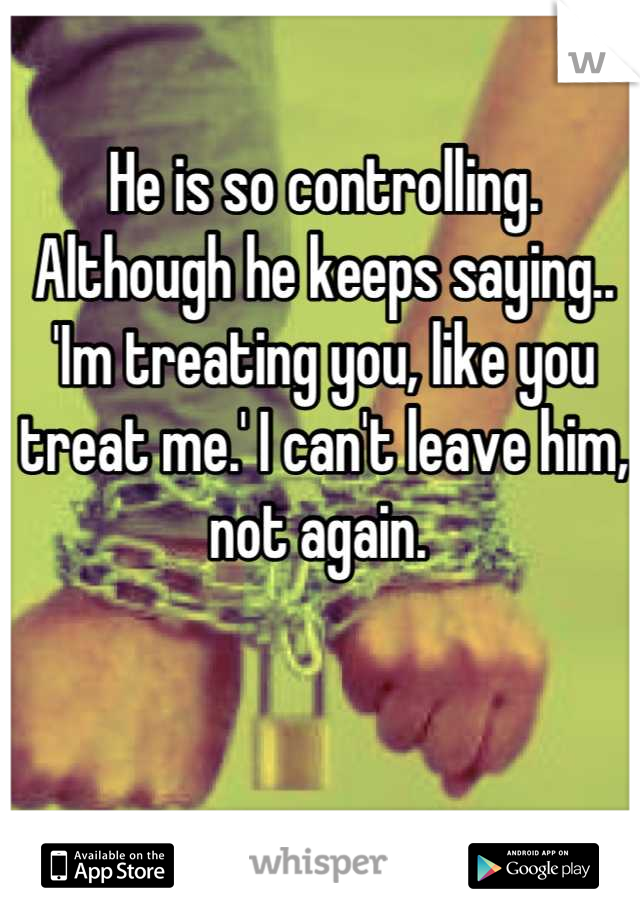 He is so controlling. Although he keeps saying.. 'Im treating you, like you treat me.' I can't leave him, not again. 
