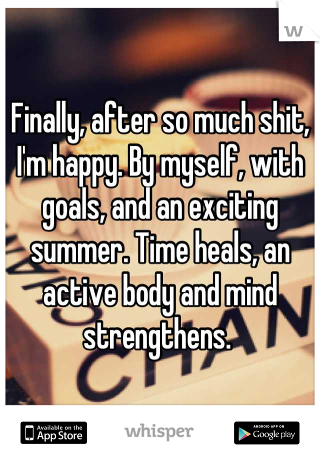 Finally, after so much shit, I'm happy. By myself, with goals, and an exciting summer. Time heals, an active body and mind strengthens. 