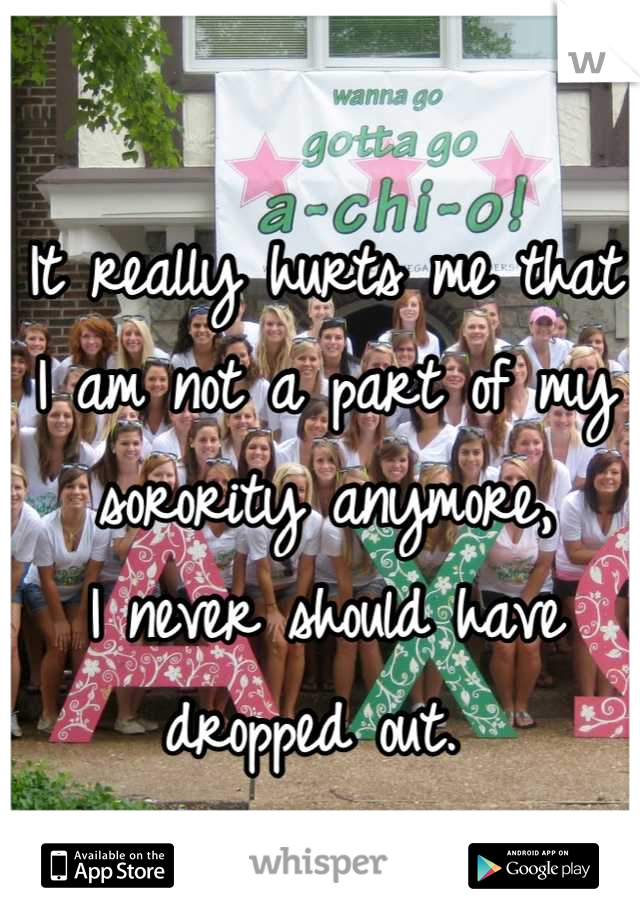 It really hurts me that I am not a part of my sorority anymore, 
I never should have dropped out. 
