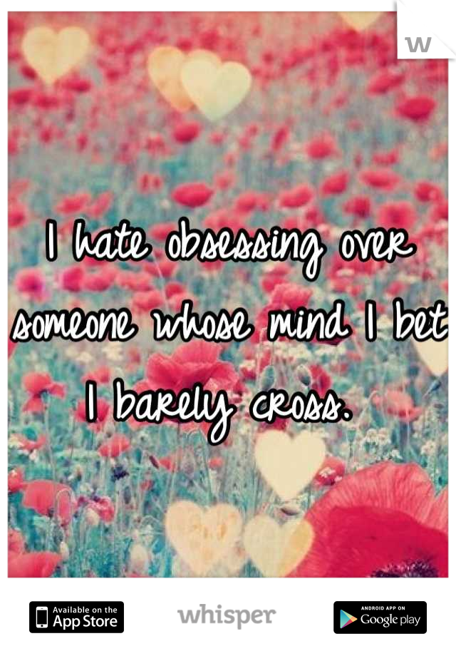 I hate obsessing over someone whose mind I bet I barely cross. 
