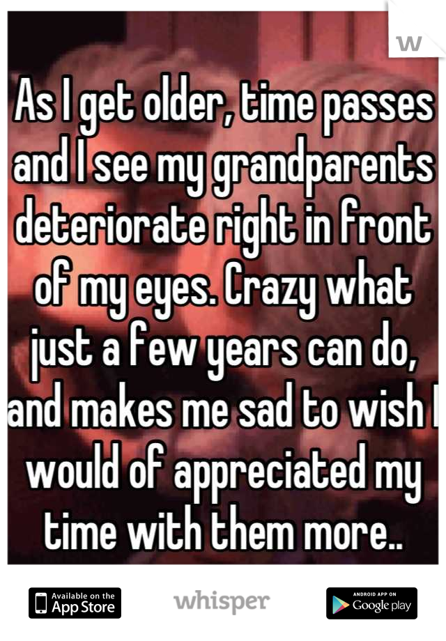 As I get older, time passes and I see my grandparents deteriorate right in front of my eyes. Crazy what just a few years can do, and makes me sad to wish I would of appreciated my time with them more..