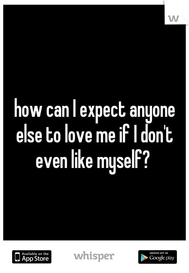 how can I expect anyone else to love me if I don't even like myself? 