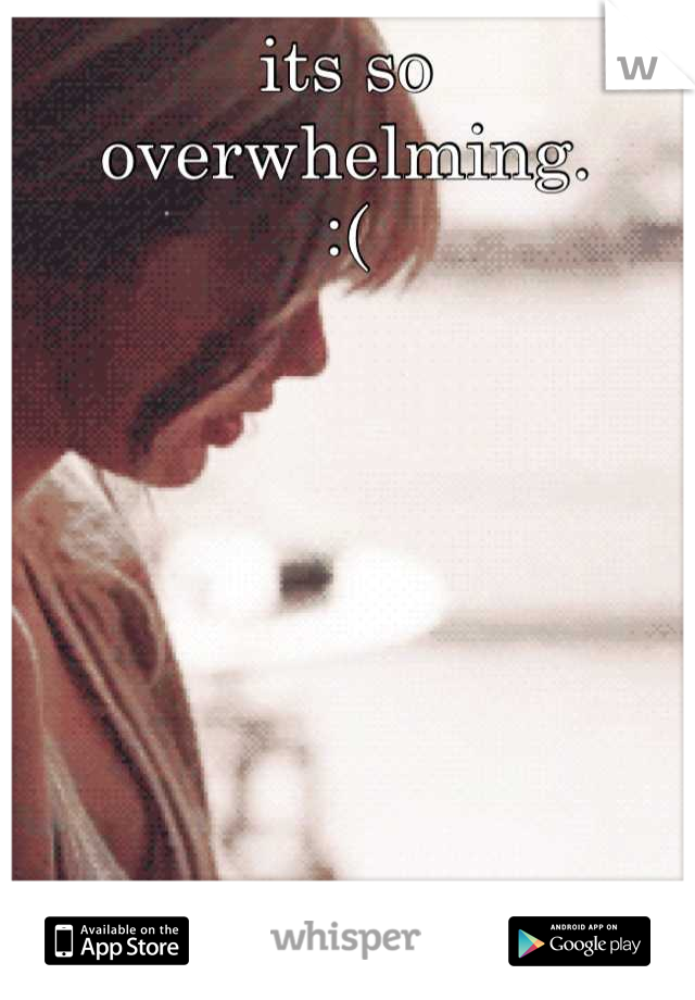 its so overwhelming.
:(