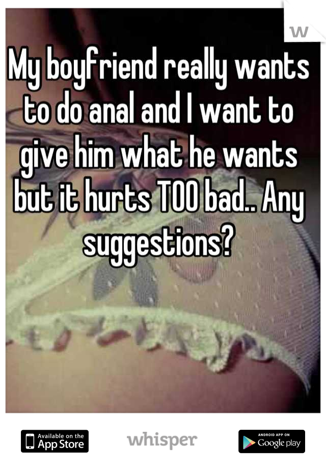 My boyfriend really wants to do anal and I want to give him what he wants but it hurts TOO bad.. Any suggestions?