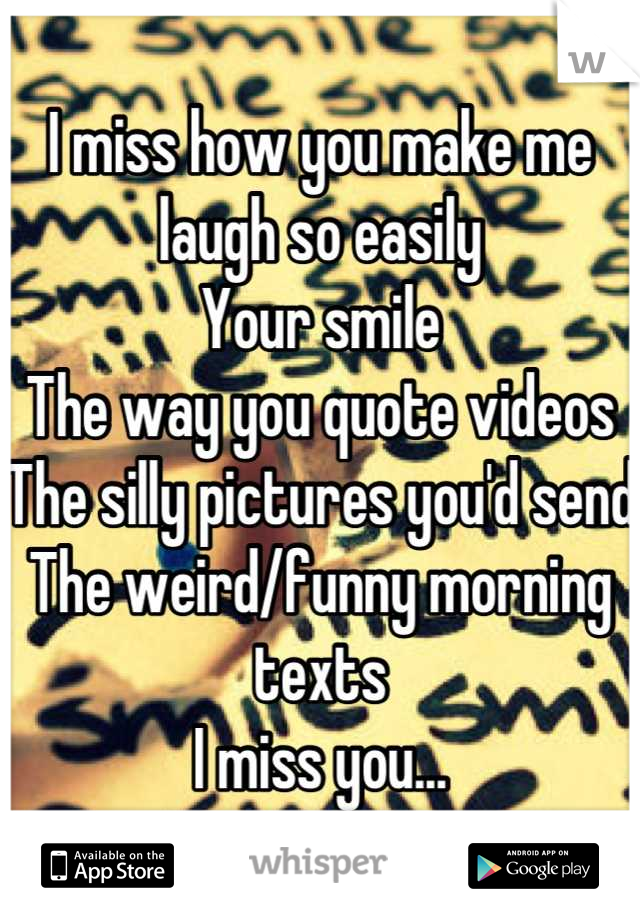 I miss how you make me laugh so easily 
Your smile
The way you quote videos
The silly pictures you'd send
The weird/funny morning texts 
I miss you...