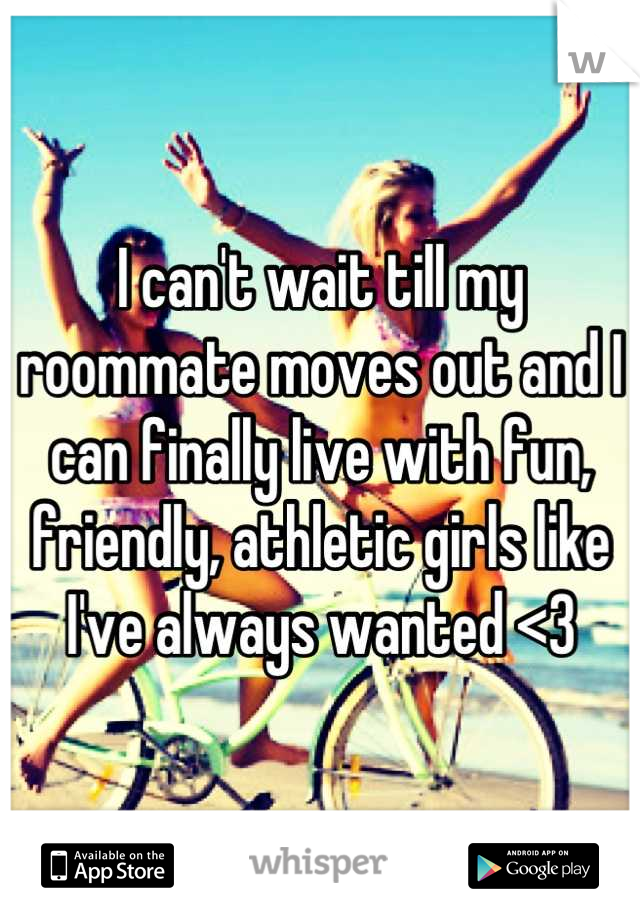 I can't wait till my roommate moves out and I can finally live with fun, friendly, athletic girls like I've always wanted <3