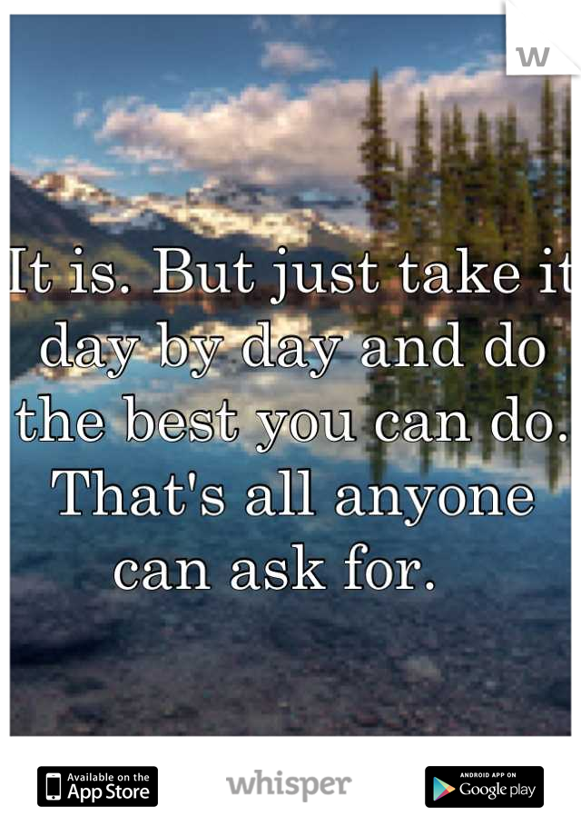 It is. But just take it day by day and do the best you can do. That's all anyone can ask for.  