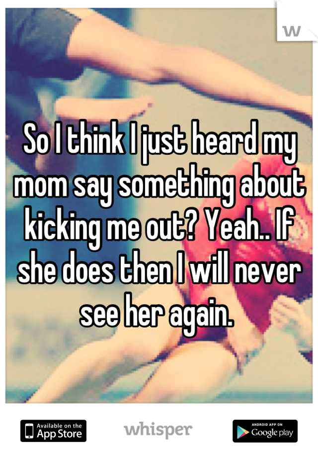 So I think I just heard my mom say something about kicking me out? Yeah.. If she does then I will never see her again. 