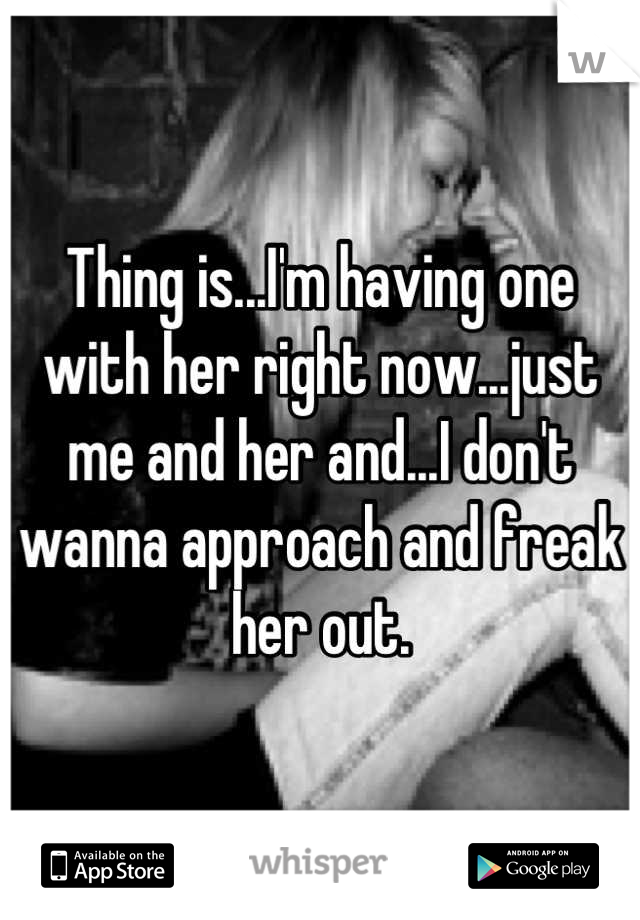 Thing is...I'm having one with her right now...just me and her and...I don't wanna approach and freak her out.