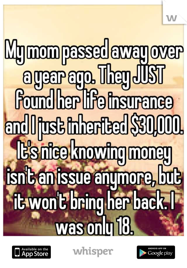 My mom passed away over a year ago. They JUST found her life insurance and I just inherited $30,000. It's nice knowing money isn't an issue anymore, but it won't bring her back. I was only 18.