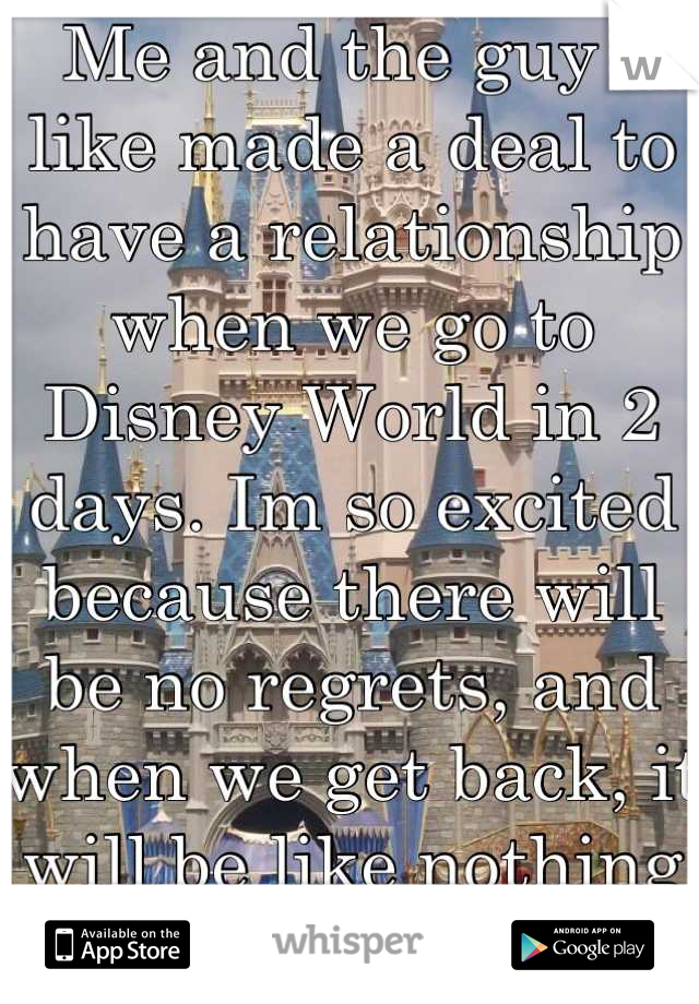 Me and the guy i like made a deal to have a relationship when we go to Disney World in 2 days. Im so excited because there will be no regrets, and when we get back, it will be like nothing happened :)