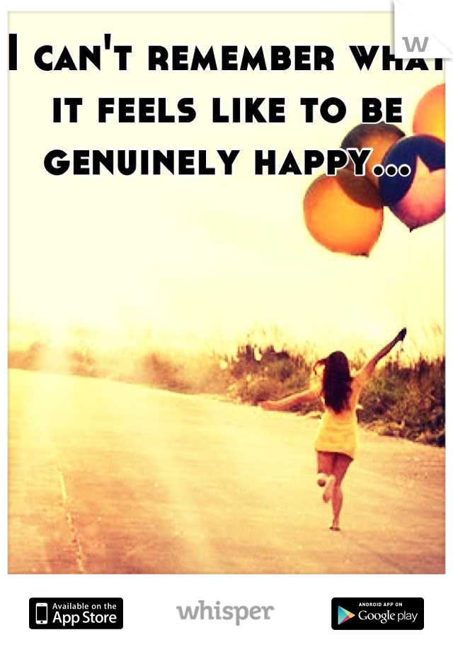 I can't remember what it feels like to be genuinely happy...