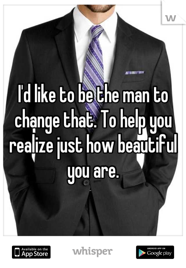 I'd like to be the man to change that. To help you realize just how beautiful you are.