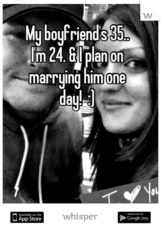 My boyfriend's 35.. 
I'm 24. & I plan on 
marrying him one 
day!  :)