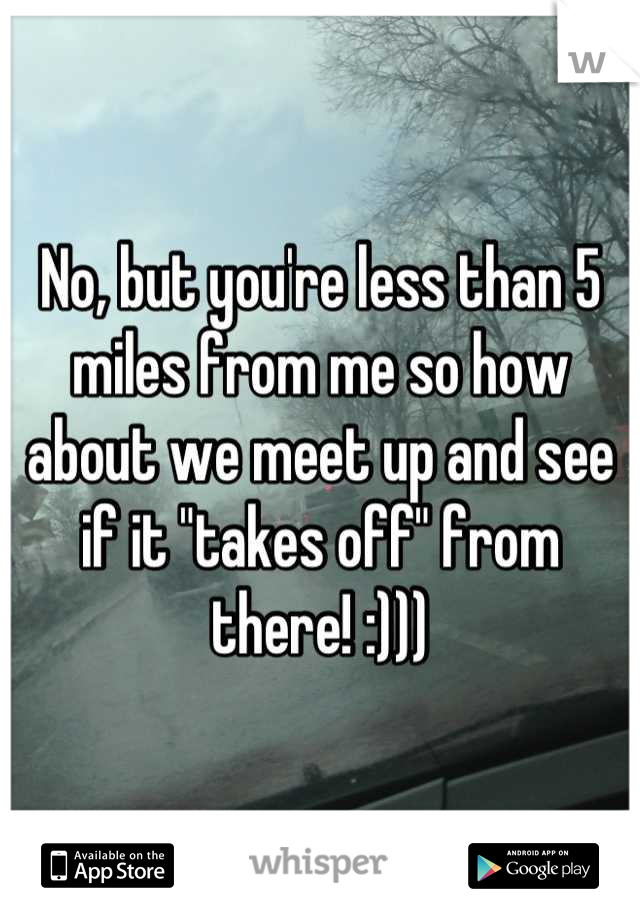 No, but you're less than 5 miles from me so how about we meet up and see if it "takes off" from there! :)))