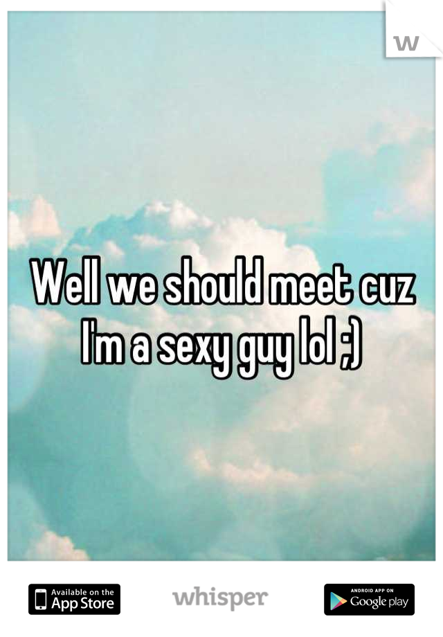 Well we should meet cuz I'm a sexy guy lol ;)