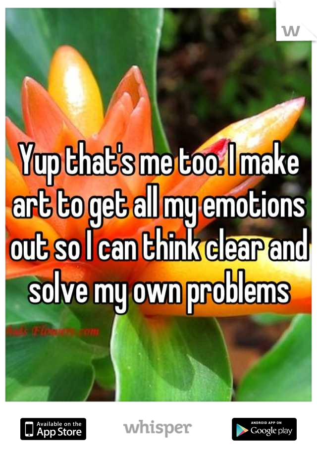 Yup that's me too. I make art to get all my emotions out so I can think clear and solve my own problems