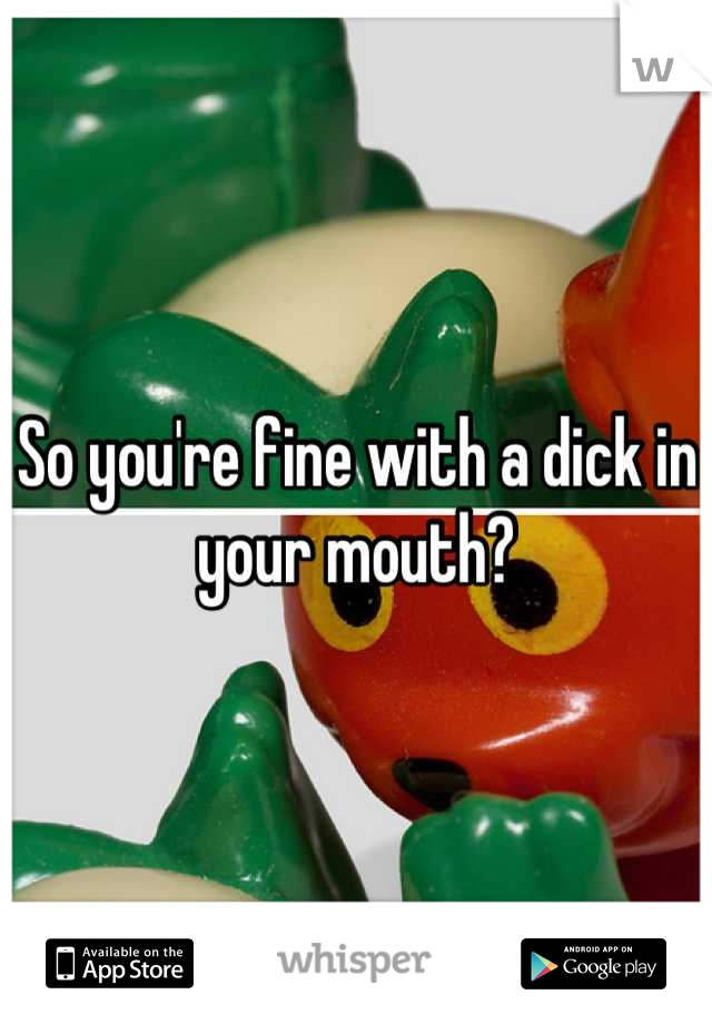 So you're fine with a dick in your mouth?
