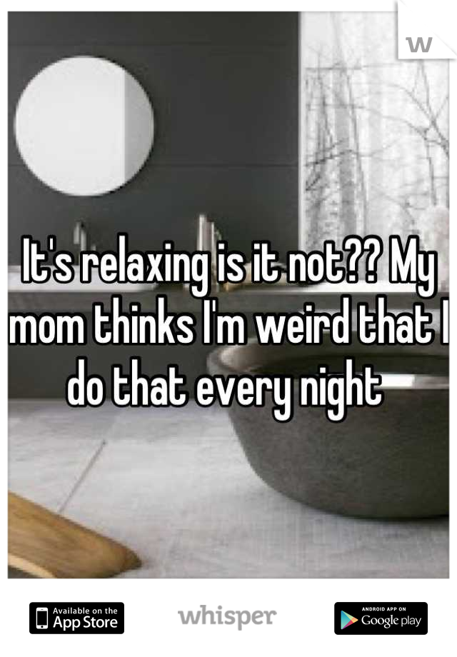 It's relaxing is it not?? My mom thinks I'm weird that I do that every night 