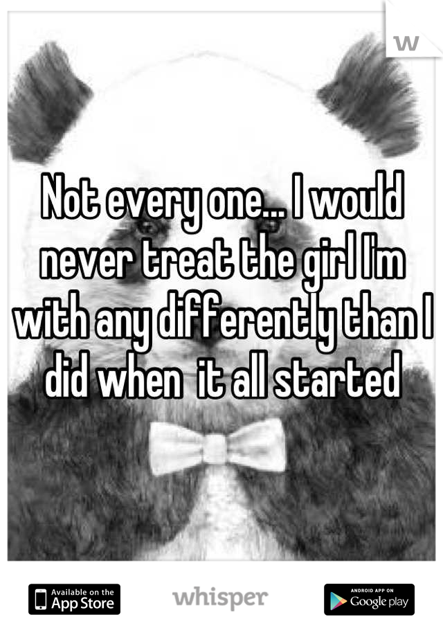 Not every one... I would never treat the girl I'm with any differently than I did when  it all started