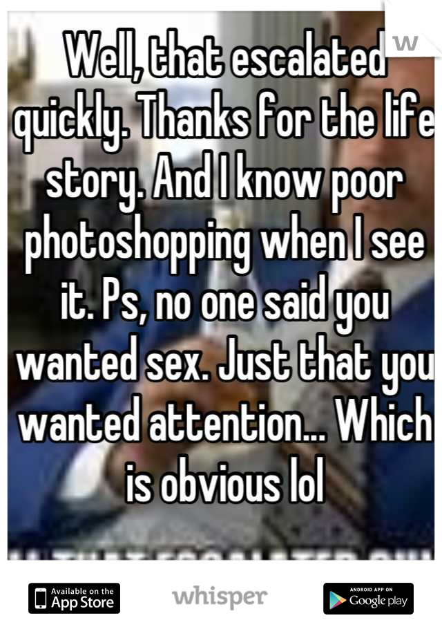 Well, that escalated quickly. Thanks for the life story. And I know poor photoshopping when I see it. Ps, no one said you wanted sex. Just that you wanted attention... Which is obvious lol
