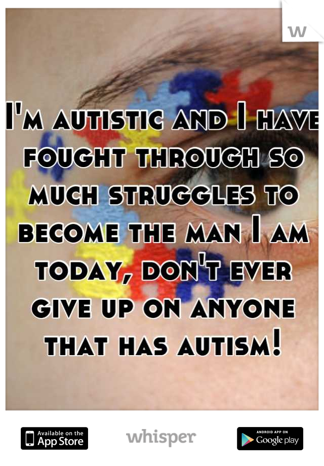 I'm autistic and I have fought through so much struggles to become the man I am today, don't ever give up on anyone that has autism!