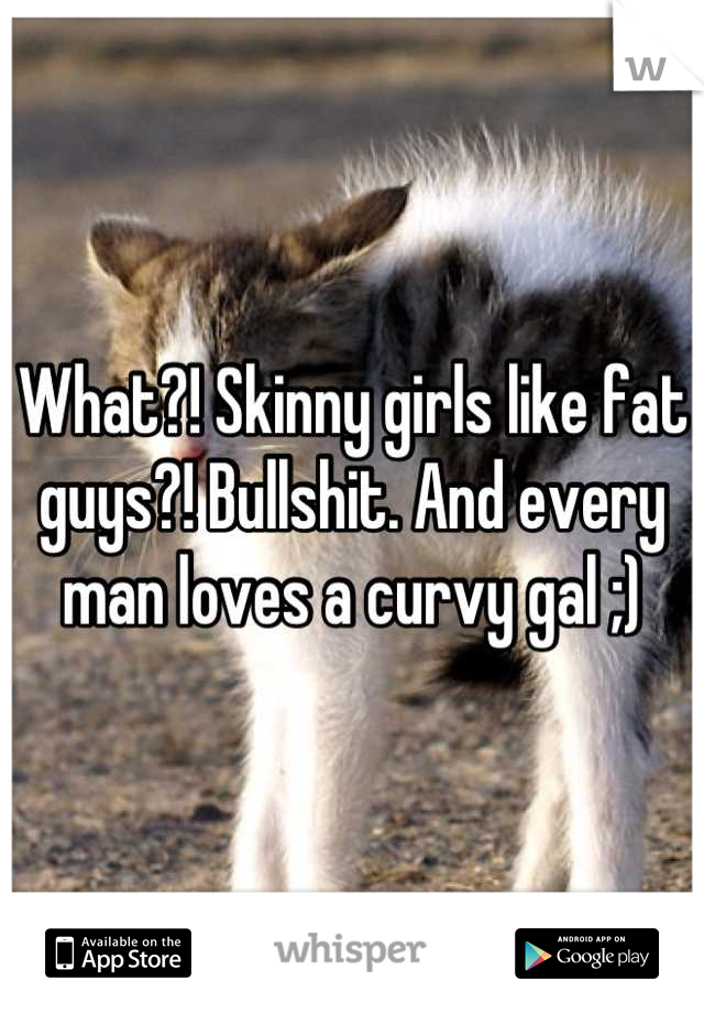 What?! Skinny girls like fat guys?! Bullshit. And every man loves a curvy gal ;)