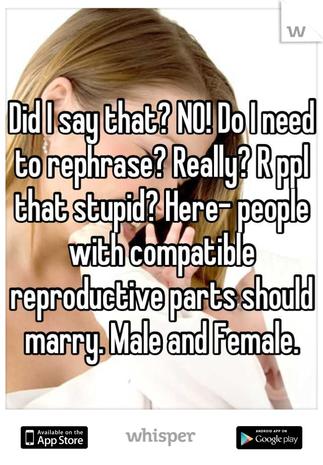 Did I say that? NO! Do I need to rephrase? Really? R ppl that stupid? Here- people with compatible reproductive parts should marry. Male and Female.