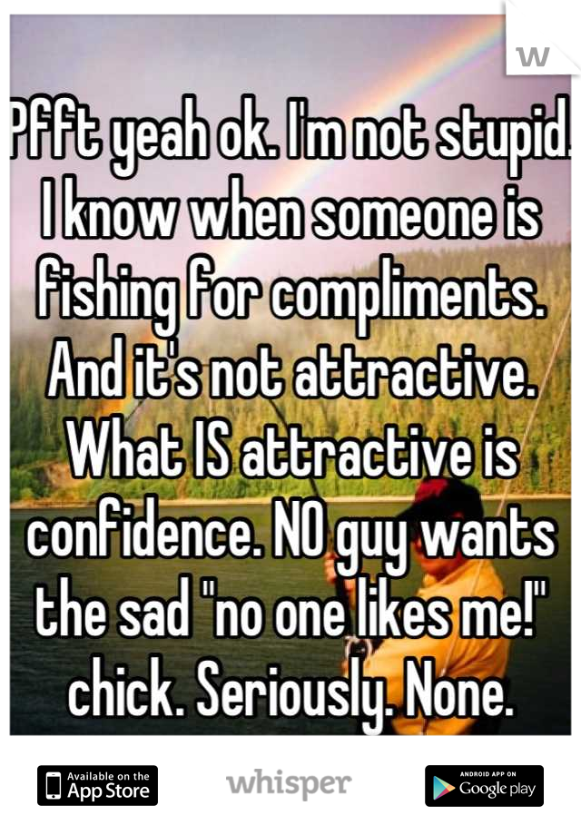 Pfft yeah ok. I'm not stupid. I know when someone is fishing for compliments. And it's not attractive. What IS attractive is confidence. NO guy wants the sad "no one likes me!" chick. Seriously. None.
