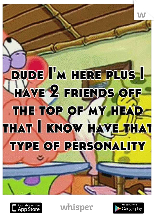 dude I'm here plus I have 2 friends off the top of my head that I know have that type of personality
