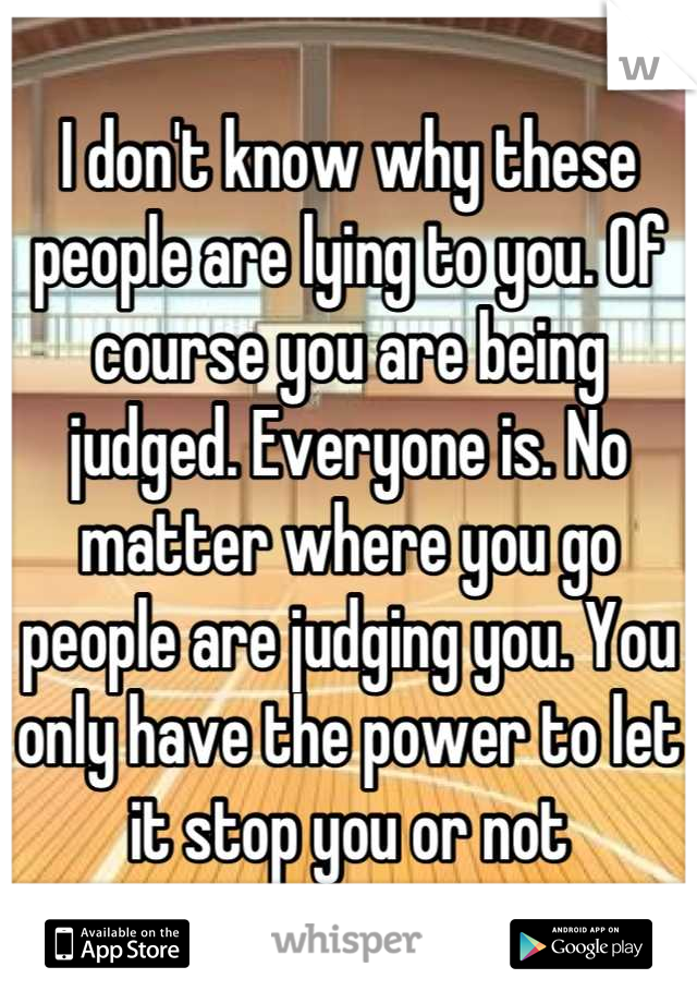 I don't know why these people are lying to you. Of course you are being judged. Everyone is. No matter where you go people are judging you. You only have the power to let it stop you or not