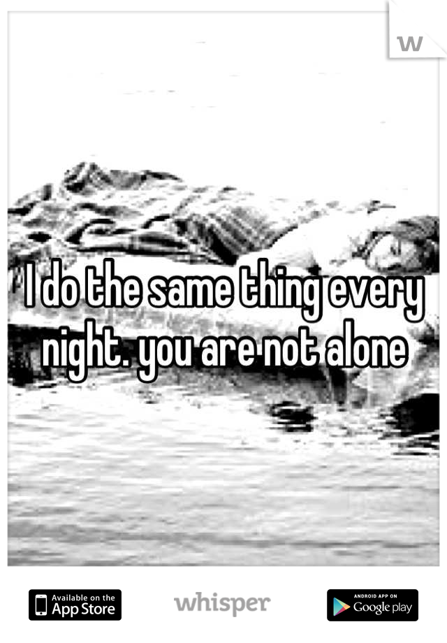 I do the same thing every night. you are not alone