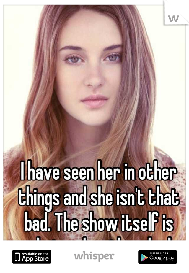 I have seen her in other things and she isn't that bad. The show itself is what makes them bad.