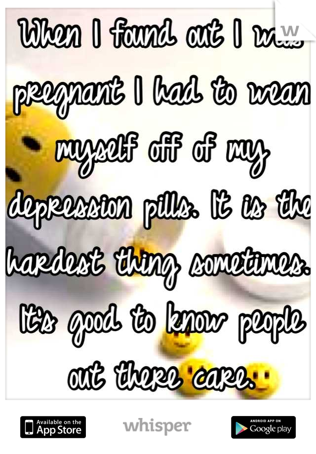 When I found out I was pregnant I had to wean myself off of my depression pills. It is the hardest thing sometimes.. It's good to know people out there care.