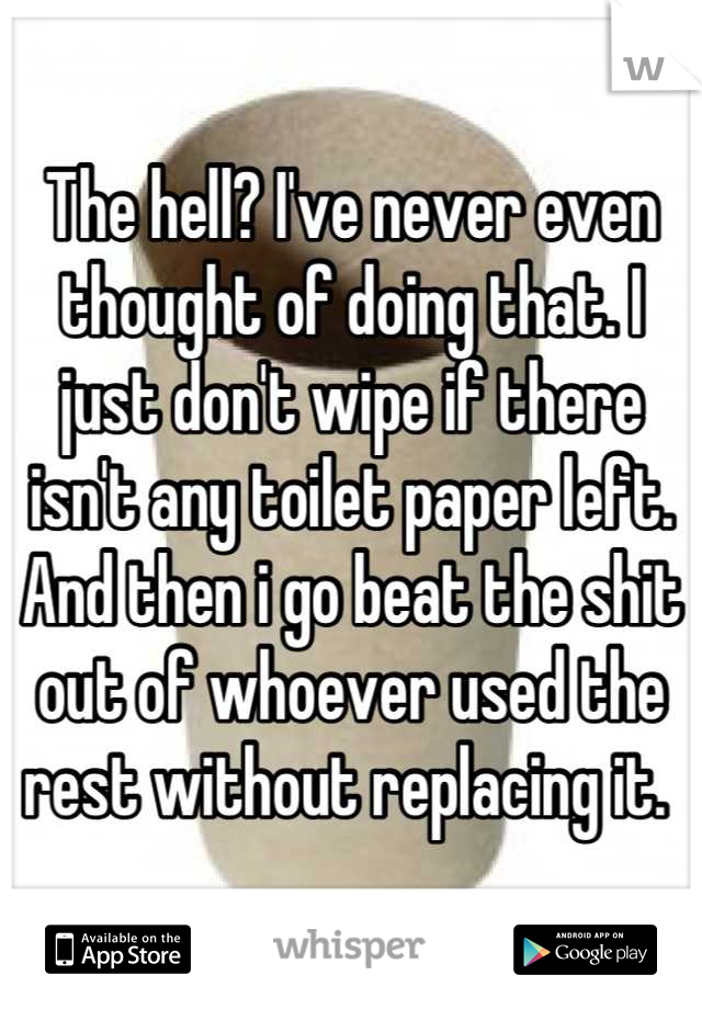The hell? I've never even thought of doing that. I just don't wipe if there isn't any toilet paper left. And then i go beat the shit out of whoever used the rest without replacing it. 