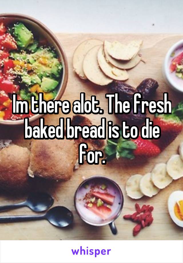 Im there alot. The fresh baked bread is to die for.