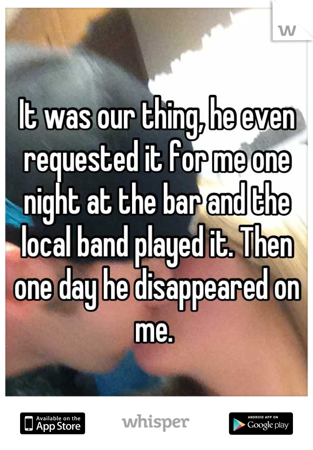It was our thing, he even requested it for me one night at the bar and the local band played it. Then one day he disappeared on me. 