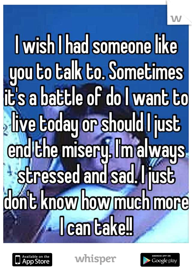 I wish I had someone like you to talk to. Sometimes it's a battle of do I want to live today or should I just end the misery. I'm always stressed and sad. I just don't know how much more I can take!!