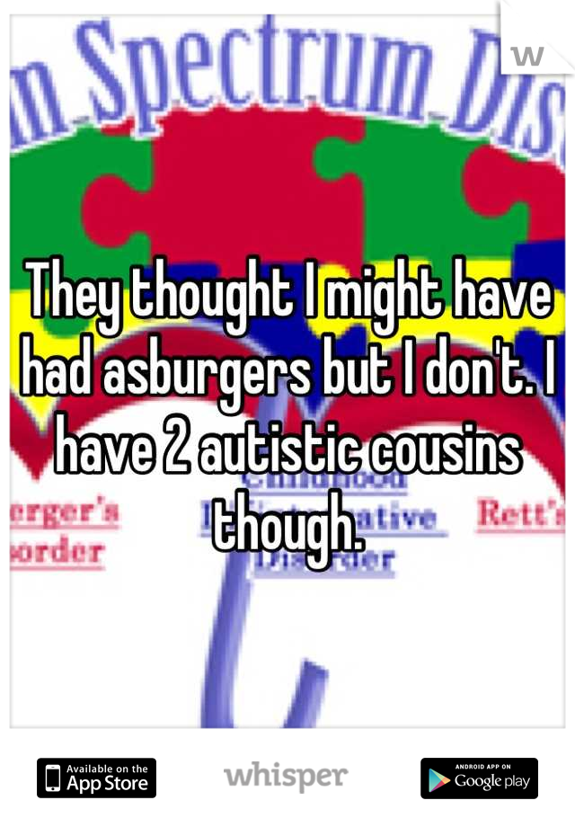 They thought I might have had asburgers but I don't. I have 2 autistic cousins though.