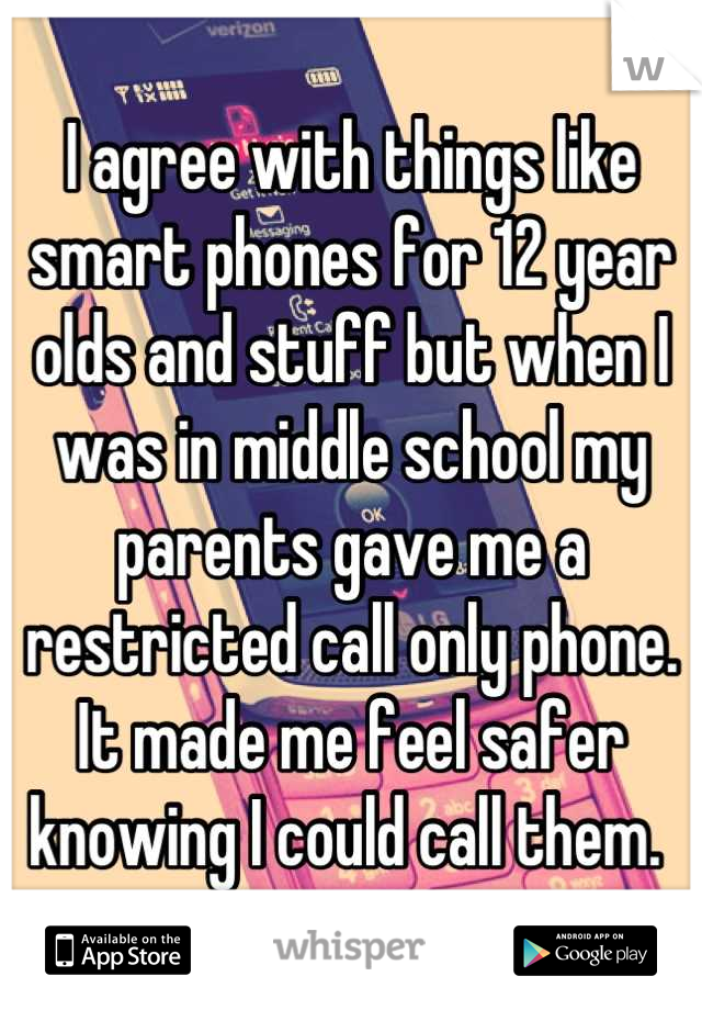 I agree with things like smart phones for 12 year olds and stuff but when I was in middle school my parents gave me a restricted call only phone. It made me feel safer knowing I could call them. 