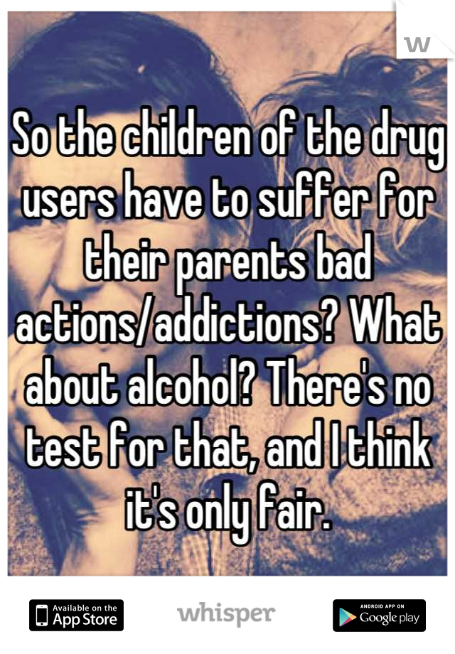 So the children of the drug users have to suffer for their parents bad actions/addictions? What about alcohol? There's no test for that, and I think it's only fair.