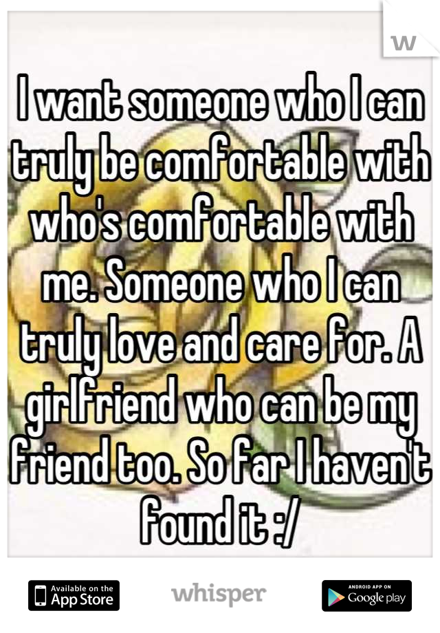 I want someone who I can truly be comfortable with who's comfortable with me. Someone who I can truly love and care for. A girlfriend who can be my friend too. So far I haven't found it :/