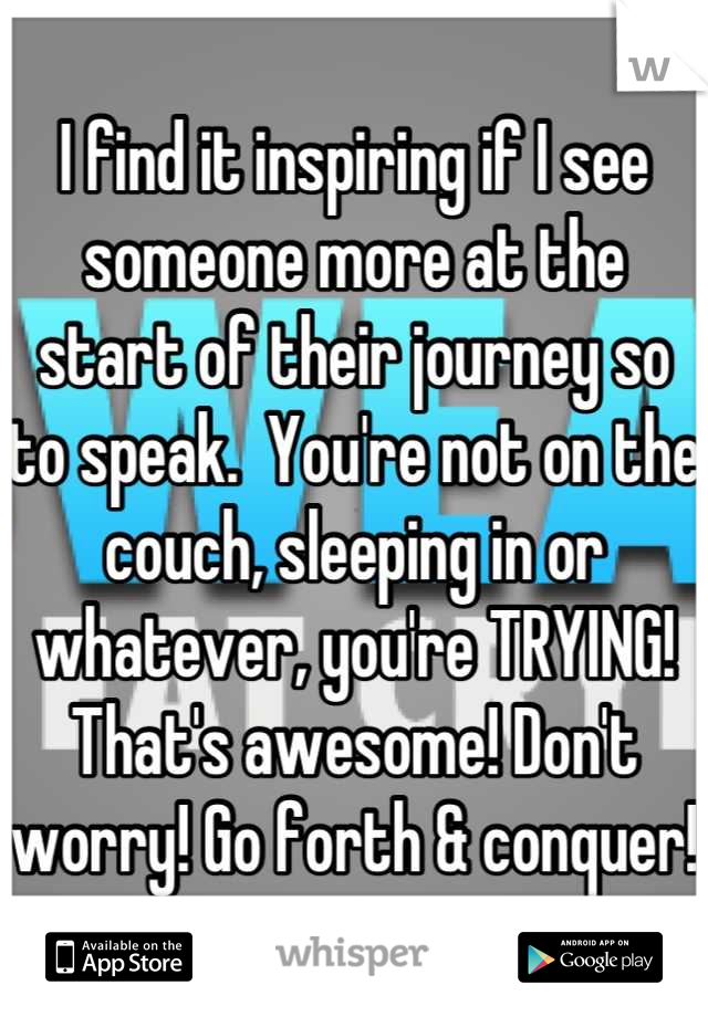 I find it inspiring if I see someone more at the start of their journey so to speak.  You're not on the couch, sleeping in or whatever, you're TRYING! That's awesome! Don't worry! Go forth & conquer!